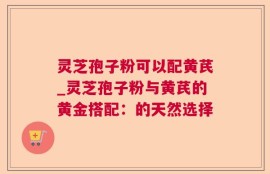 灵芝孢子粉可以配黄芪_灵芝孢子粉与黄芪的黄金搭配：的天然选择