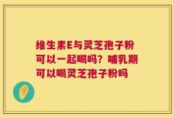 维生素E与灵芝孢子粉可以一起喝吗？哺乳期可以喝灵芝孢子粉吗