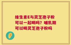 维生素E与灵芝孢子粉可以一起喝吗？哺乳期可以喝灵芝孢子粉吗