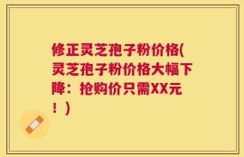 修正灵芝孢子粉价格(灵芝孢子粉价格大幅下降：抢购价只需XX元！)