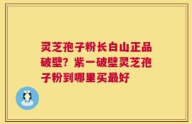灵芝孢子粉长白山正品破壁？紫一破壁灵芝孢子粉到哪里买最好