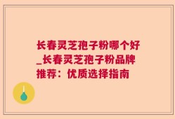长春灵芝孢子粉哪个好_长春灵芝孢子粉品牌推荐：优质选择指南