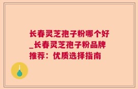 长春灵芝孢子粉哪个好_长春灵芝孢子粉品牌推荐：优质选择指南