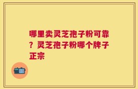 哪里卖灵芝孢子粉可靠？灵芝孢子粉哪个牌子正宗