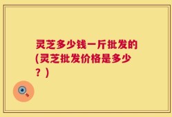 灵芝多少钱一斤批发的(灵芝批发价格是多少？)