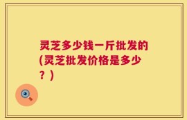 灵芝多少钱一斤批发的(灵芝批发价格是多少？)