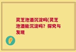 灵芝泡酒沉淀吗(灵芝泡酒能沉淀吗？探究与发现