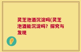 灵芝泡酒沉淀吗(灵芝泡酒能沉淀吗？探究与发现