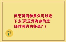 灵芝煲海参多久可以吃下去(灵芝煲海参的烹饪时间约为多长？)