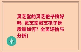 灵芝堂的灵芝孢子粉好吗_灵芝堂灵芝孢子粉质量如何？全面评估与分析)