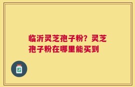 临沂灵芝孢子粉？灵芝孢子粉在哪里能买到