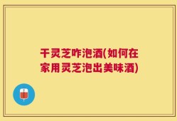 干灵芝咋泡酒(如何在家用灵芝泡出美味酒)