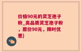 价格90元的灵芝孢子粉_高品质灵芝孢子粉，原价90元，限时优惠)