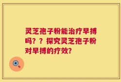 灵芝孢子粉能治疗早搏吗？？探究灵芝孢子粉对早搏的疗效？