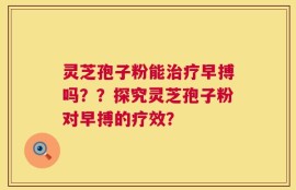 灵芝孢子粉能治疗早搏吗？？探究灵芝孢子粉对早搏的疗效？