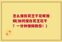 怎么保存灵芝干花呢视频(如何保存灵芝花干？一分钟视频教你！)