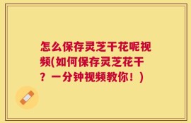 怎么保存灵芝干花呢视频(如何保存灵芝花干？一分钟视频教你！)