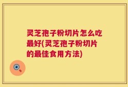 灵芝孢子粉切片怎么吃最好(灵芝孢子粉切片的最佳食用方法)