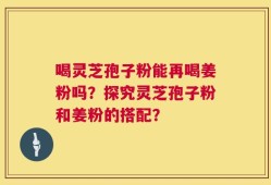 喝灵芝孢子粉能再喝姜粉吗？探究灵芝孢子粉和姜粉的搭配？