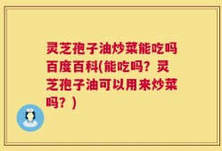 灵芝孢子油炒菜能吃吗百度百科(能吃吗？灵芝孢子油可以用来炒菜吗？)