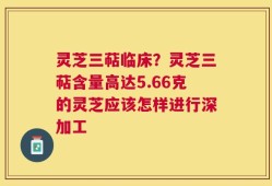 灵芝三萜临床？灵芝三萜含量高达5.66克的灵芝应该怎样进行深加工