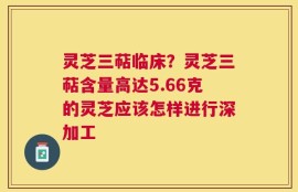 灵芝三萜临床？灵芝三萜含量高达5.66克的灵芝应该怎样进行深加工