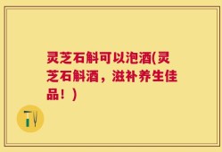 灵芝石斛可以泡酒(灵芝石斛酒，滋补养生佳品！)