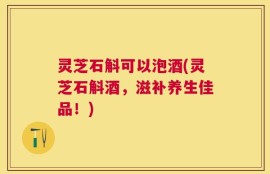 灵芝石斛可以泡酒(灵芝石斛酒，滋补养生佳品！)