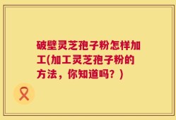 破壁灵芝孢子粉怎样加工(加工灵芝孢子粉的方法，你知道吗？)
