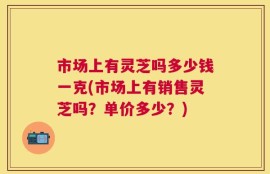 市场上有灵芝吗多少钱一克(市场上有销售灵芝吗？单价多少？)