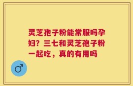 灵芝孢子粉能常服吗孕妇？三七和灵芝孢子粉一起吃，真的有用吗