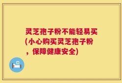 灵芝孢子粉不能轻易买(小心购买灵芝孢子粉，保障健康安全)