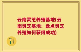 云南灵芝养殖基地(云南灵芝基地：盘点灵芝养殖如何获得成功)