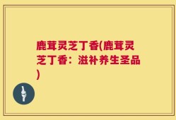 鹿茸灵芝丁香(鹿茸灵芝丁香：滋补养生圣品)