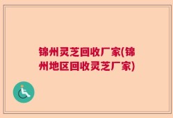 锦州灵芝回收厂家(锦州地区回收灵芝厂家)