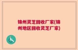 锦州灵芝回收厂家(锦州地区回收灵芝厂家)