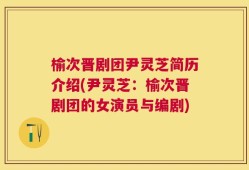榆次晋剧团尹灵芝简历介绍(尹灵芝：榆次晋剧团的女演员与编剧)