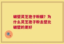 破壁灵芝孢子粉膜？为什么灵芝孢子粉去壁比破壁的更好