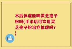 术后体虚能喝灵芝孢子粉吗(手术后可饮用灵芝孢子粉治疗体虚吗？)