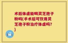 术后体虚能喝灵芝孢子粉吗(手术后可饮用灵芝孢子粉治疗体虚吗？)