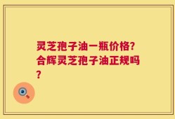 灵芝孢子油一瓶价格？合辉灵芝孢子油正规吗？