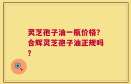 灵芝孢子油一瓶价格？合辉灵芝孢子油正规吗？