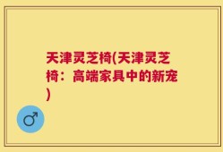 天津灵芝椅(天津灵芝椅：高端家具中的新宠)