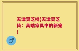 天津灵芝椅(天津灵芝椅：高端家具中的新宠)