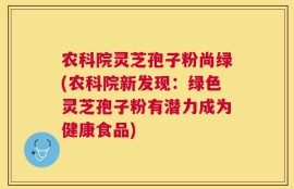 农科院灵芝孢子粉尚绿(农科院新发现：绿色灵芝孢子粉有潜力成为健康食品)