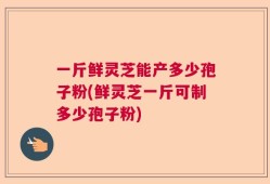 一斤鲜灵芝能产多少孢子粉(鲜灵芝一斤可制多少孢子粉)
