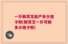 一斤鲜灵芝能产多少孢子粉(鲜灵芝一斤可制多少孢子粉)