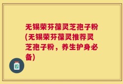 无锡荣芬葆灵芝孢子粉(无锡荣芬葆灵推荐灵芝孢子粉，养生护身必备)