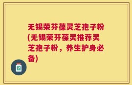 无锡荣芬葆灵芝孢子粉(无锡荣芬葆灵推荐灵芝孢子粉，养生护身必备)