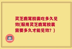 灵芝鹿茸胶囊吃多久见效(服用灵芝鹿茸胶囊需要多久才能见效？)